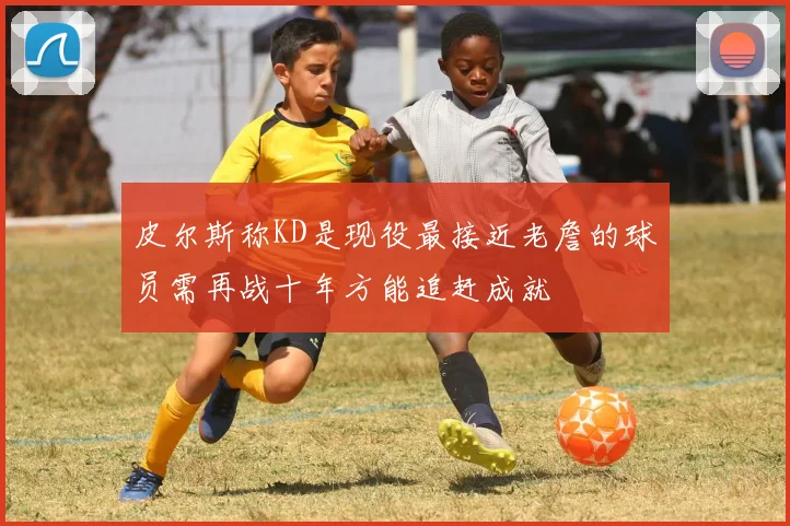 皮尔斯称KD是现役最接近老詹的球员需再战十年方能追赶成就