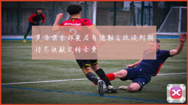 罗马俱乐部重启与德勒古欣谈判期待尽快敲定转会费