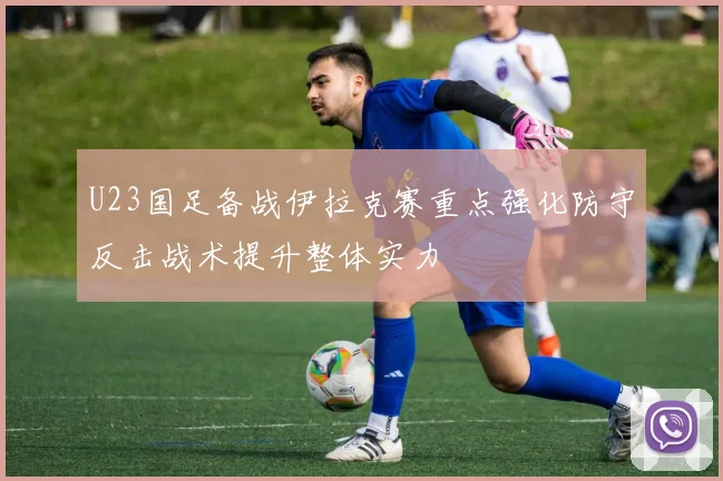 U23国足备战伊拉克赛重点强化防守反击战术提升整体实力