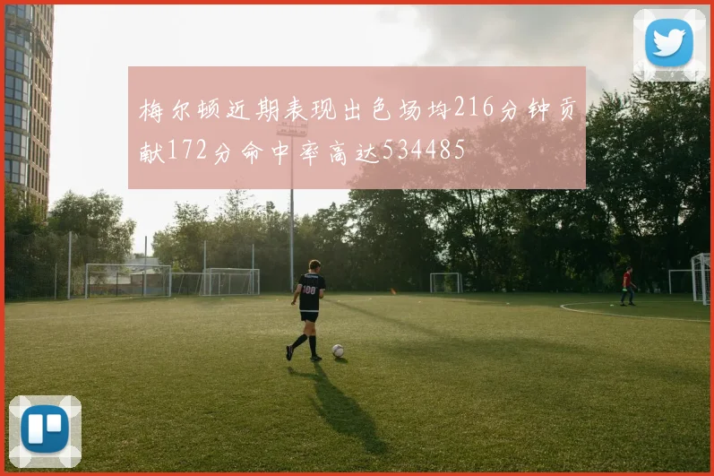 梅尔顿近期表现出色场均216分钟贡献172分命中率高达534485