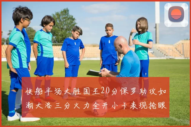 快船半场大胜国王20分保罗助攻如潮大洛三分火力全开小卡表现抢眼