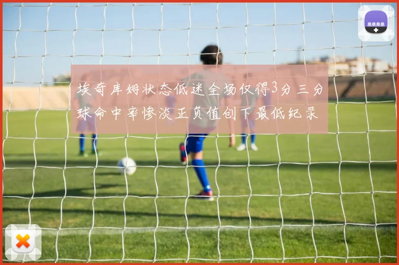 埃奇库姆状态低迷全场仅得3分三分球命中率惨淡正负值创下最低纪录