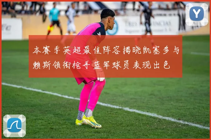 本赛季英超最佳阵容揭晓凯塞多与赖斯领衔枪手蓝军球员表现出色