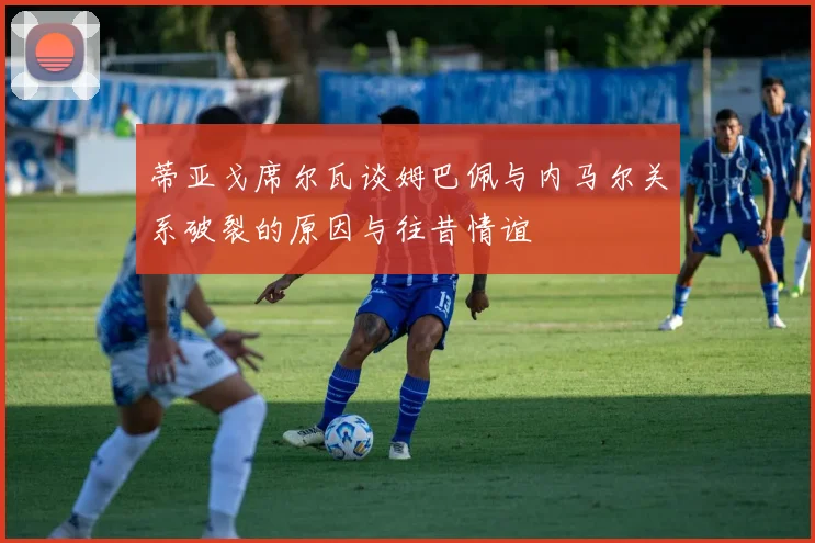 蒂亚戈席尔瓦谈姆巴佩与内马尔关系破裂的原因与往昔情谊