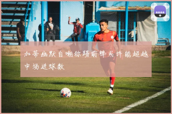 加蒂幽默自嘲称踢前锋或许能超越中场进球数