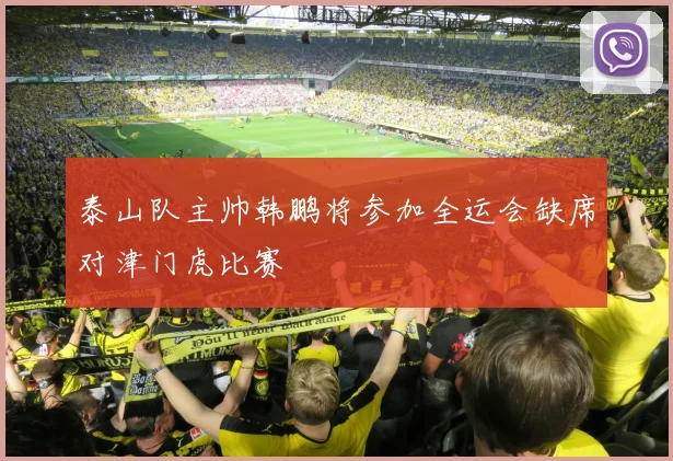 泰山队主帅韩鹏将参加全运会缺席对津门虎比赛