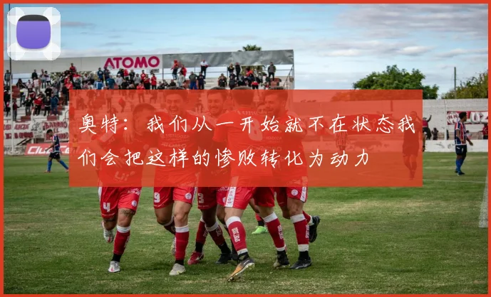 奥特：我们从一开始就不在状态我们会把这样的惨败转化为动力