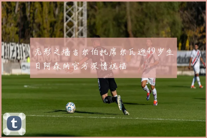 无形之墙吉尔伯托席尔瓦迎49岁生日阿森纳官方深情祝福