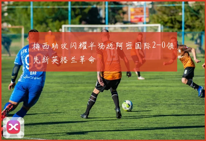 梅西助攻闪耀半场迈阿密国际2-0领先新英格兰革命