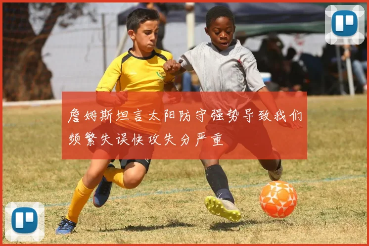 詹姆斯坦言太阳防守强势导致我们频繁失误快攻失分严重