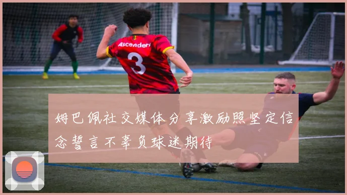 姆巴佩社交媒体分享激励照坚定信念誓言不辜负球迷期待