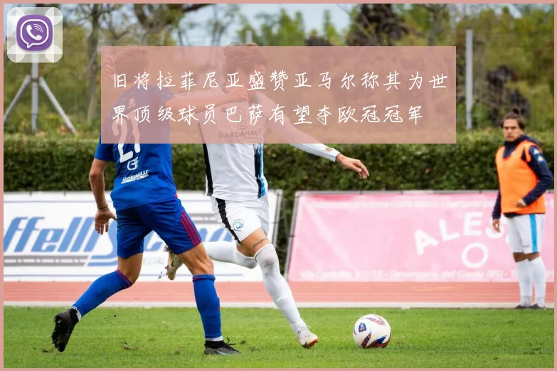 旧将拉菲尼亚盛赞亚马尔称其为世界顶级球员巴萨有望夺欧冠冠军