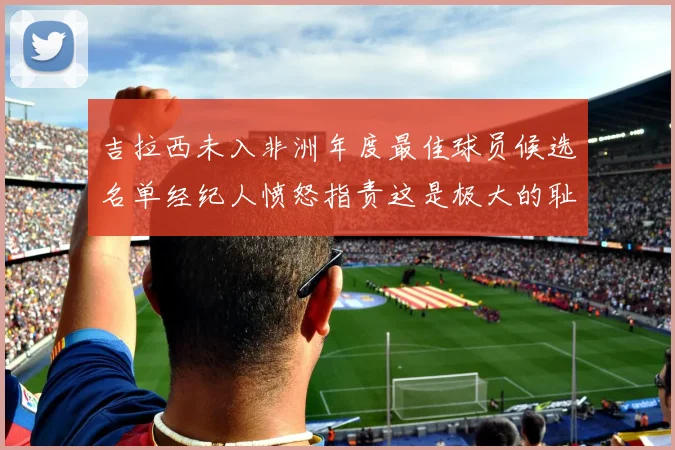 吉拉西未入非洲年度最佳球员候选名单经纪人愤怒指责这是极大的耻辱